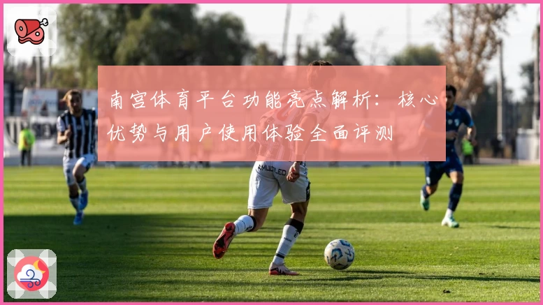 南宫体育平台功能亮点解析：核心优势与用户使用体验全面评测