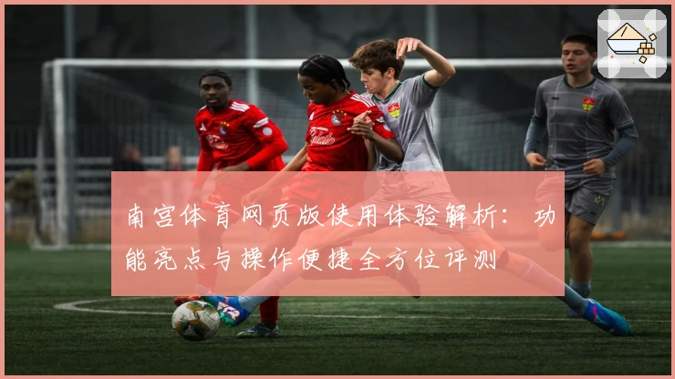 南宫体育网页版使用体验解析：功能亮点与操作便捷全方位评测
