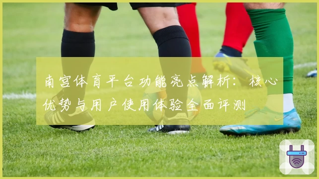 南宫体育平台功能亮点解析：核心优势与用户使用体验全面评测
